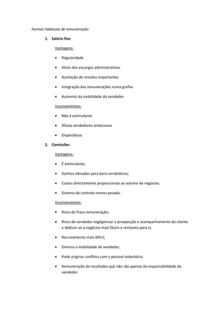 Formas habituais de remuneração:

       1. Salário fixo

            Vantagens:

                Regularidade

                Alivio dos encargos administrativos

                Aceitação de missões importantes

                Integração das remunerações numa grelha

                Aumento da mobilidade do vendedor

            Inconvenientes:

                Não é estimulante

                Afasta vendedores ambiciosos

                Dispendioso

       2. Comissões

            Vantagens:

                É estimulante;

                Ganhos elevados para bons vendedores;

                Custos directamente proporcionais ao volume de negócios;

                Sistema de controlo menos pesado.

            Inconvenientes:

                Risco de fraca remuneração;

                Risco do vendedor negligenciar a prospecção e acompanhamento do cliente
                e dedicar-se a negócios mais fáceis e rentaveis para si;

                Recrutamento mais difícil;

                Diminui a mobilidade do vendedor;

                Pode originar conflitos com o pessoal sedentário;

                Remuneração de resultados que não são apenas da responsabilidade do
                vendedor
 