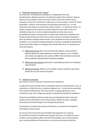 a) fixação dos objectivos e das “quotas”
Para estimular a actividade dos vendedores, é indispensável fixar-lhes,
periodicamente, objectivos precisos. Tais objectivos podem dizer respeito a diversos
aspectos do seu trabalho: número de visitas a fazer, número de clientes novos a
conquistar, número de “referências” a obter para um novo produto, número de “topos
de gôndola” a colocar no terreno para uma operação promocional, etc.. os mais
importantes são relativos ao volume das vendas a realizar – as “quotas de vendas”. As
quotas ou objectivos de venda que a empresa determina para cada um dos seus
vendedores deve ter em conta os objectivos globais de venda, bem como a
necessidade de repartir correctamente o conjunto das vendas entre vendedores em
função do potencial actual e futuro do seu sector assente na evolução conseguida, a
partir do trabalho realizado anteriormente. É uma excelente forma de estímulo para o
vendedor e um instrumento indispensável para o controlo e avaliação do desempenho
da força de vendas. Podem-se empregar dois metodos diferentes: um hierárquico e o
outro participativo.

     Método percentual: fixar um certo volume de negócios, representando o
      objectivo globarl da organização para o exercício seguinte, e em considerar
      este número de negócios como sendo os 100%. Feito isto divide-se este total
      pelos vendedores segundo determinada percentagem;

     Método do valor absoluto: determinar a quantidade que deve ser vendida por
      cada vendedor;

     Método por pontos: define-se uma unidade de base e admite-se que toda a
      venda vale um certo número de pontos.



b) métodos de animação
Para manter a moral e estimular o dinamismo dos vendedores:

A acção permanente exercida sobre os vendedores pelo seu enquadramento, isto é, os
inspectores, os chefes de zona, os diretores regionais, etc.., no exercício da supervisão
têm a missão fundamental de “dar força animica” à equipa, agindo quer como
concelheiros, quer como colegas que apoiam a resolução dos desafios do quotidiano.

Fornecer aos vendedores diversas ajudas para a prospecção da venda: manual de
vendas ou fichas de referência acerca dos produtos, tabelas de preços, catálogos,
fichas técnicas de demonstração ou de utilização dos produtos.

O entusiasmo é mantido não só pela via hierárquica, mas através de circulação de
informação, de festas anuais.

Os concursos são instrumentos de animação muito populares nas empresas,
normalmente muito bem recebidos pelas equipas comerciais, na medida em que se
constitui a oportunidade de obter reconhecimento público, quer no plano pessoal,
quer no plano profissional. Normalmente, num concurso de vendas os prémios
 