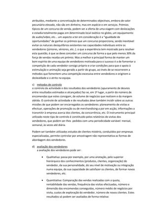 atribuídos, mediante a concretização de determinados objectivos, embora de valor
pecuniário elevado, não são em dinheiro, mas em espécie e em serviços. Prémios
típicos de um concurso de venda, podem ser a oferta de uma viagem com deslocações
e estadia totalmente pagas em determinado local exótico no globo, um equipamento
de audio/video, etc... um aspecto a ter em consideração é a “igualdade de
oportunidades” de ganhar os prémios que um concurso proporciona, sendo inevitável
evitar os naturais desiquilibrios existentes nas capacidades individuais entre os
vendedores (júniores, séniores, etc..). o que a experiência tem mostrado para resolver
esta questão, é que se deve conceber um concurso de forma a que pelo menos 30% da
força de vendas receba um prémio. Mas a melhor e principal forma de manter um
bom espírito de uma equipa de vendedores motivada para o sucesso é a de fomentar a
competição de cada vendedor consigo próprio e criar condições para que o apoio à
estimulação e animação seja gerado a partir do grupo, ao invés de se recorrerem a
métodos que fomentem uma competição excessiva entre vendedores e originem a
deslealdade e o atrito na equipa.

c) métodos de controlo
o controlo da actividade e dos resultados dos vendedores (apuramento de desvios
entre resultados estimados e alcançados) faz-se, em 1º lugar, a partir do número de
encomendas que estes consigam, de volume de negócios que realizem e da margem
obtida. O controle de actividade e de resultados deve também incidir sobre as outras
missões de que podem ser encarregados os vendedores: planeamento de visitas e
efectuar, operações de promoção ou de merchandising a por em acção, informações a
transmitir à empresa acerca dos clientes, da concorrência, etc. O instrumento principal
utilizado neste tipo de controlo é constituido pelos relatórios de visitas dos
vendedores, que podem ser-lhes pedidos com uma periodicidade variável: mensal,
semanal, às vezes até diária.

Podem ser também utilizados estudos de clientes mistério, conduzidos por empresas
especializadas, permite controlar por amostragem não representativa as formas de
abordagem dos vendedores.

d) avaliação dos vendedores
   a avaliação dos vendedores pode ser:

            Qualitativa: passa por exemplo, por uma anotação, pelo superior
            hierárquico dos conhecimentos (produtos, clientes, organização) do
            vendedor, da sua personalidade, do seu nível de motivação ou integração
            numa equipa, da sua capacidade de satisfazer os clientes, de formar novos
            vendedores, etc.

            Quantitativa: Comparação das vendas realizadas com a quota,
            rentabilidade das vendas, frequência das visitas efectuadas, número e
            dimensão das encomendas conseguidas, número médio de negócios por
            visita, custos de exploração do vendedor, número de novos clientes. Estes
            resultados só podem ser avaliados de forma relativa:
 