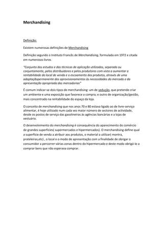Merchandising



Definição:

Existem numerosas definições de Merchandising

Definição segundo o Instituto Francês de Merchandising, formulada em 1972 e citada
em numerosos livros

“Conjunto dos estudos e das técnicas de aplicação utilizados, separada ou
conjuntamente, pelos distribuidores e pelos produtores com vista a aumentar a
rentabilidade do local de venda e o escoamento dos produtos, através de uma
adaptaçãopermanente dos aprovisionamentos às necessidades do mercado e da
apresentação apropriada das mercadorias”

É comum indicar-se dois tipos de merchandising: um de sedução, que pretende criar
um ambiente e uma exposição que favorece a compra; e outro de organização/gestão,
mais concentrado na rentabilidade do espaço da loja.

O conceito de merchandising que nos anos 70 e 80 estava ligado ao de livre-serviço
alimentar, é hoje utilizado num cada vez maior número de sectores de actividade,
desde os postos de serviço das gasolineiras às agências bancárias e a lojas de
vestuário.

O desenvolvimento do merchandising é consequência do aparecimento do comércio
de grandes superfícies( supermercados e hipermercados). O merchandising define qual
a superfície de venda a atribuir aos produtos, o material a utilizar( montra,
prateleiras,etc) , o local e o modo de apresentação com a finalidade de obrigar o
consumidor a percorrer várias zonas dentro do hipermercado e deste modo obrigá-lo a
comprar bens que não esperava comprar.
 