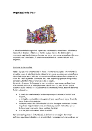 Organização do linear




O desenvolvimento das grandes superfícies, o aumento da concorrência e a contínua
necessidade de atrair e fidelizar os clientes levou a maioria dos distribuidores a
repensar a organização dos seus lineares, por forma a encontrar, em cada secção, uma
disposição que corresponda às necessidades e desejos de clientes cada vez mais
exigentes.



Implantação das secções:

Todo o espaço deve ser concebido de modo a facilitar a circulação e a movimentação
em várias zonas da loja. No entanto, há que ter em conta que, se os corredores forem
demasiado largos, estes originam a que os consumidores apenas olhem para um dos
lados. No caso das grandes superfícies, para além da preocupação com a largura dos
corredores, também há que ter em atenção as secções.
As secções devem ser definidas de forma a permitirem uma apresentação activa e
apelativa dos produtos. A execução das secções de uma loja, seja de uma grande
superfície ou de uma loja de serviços com atendimento ao público, depende de vários
factores, tais como:

       os objectivos da empresa (se pretende privilegiar o volume de vendas ou a
       imagem),
       as limitações técnicas (dimensão, geometria da superfície do ponto de venda,
       forma de aprovisionamento),
       o comportamento dos consumidores (local de passagem com muitos clientes
       irregulares, frequência de bairro, clientes que passeiam no local ou que se
       deslocam expressamente, classe social da clientela)
       a circulação dos clientes no ponto de venda.

Para além da largura e da profundidade, as dimensões das secções devem ser
definidas segundo os indicadores de produtividade (vendas por m2, margem bruta por
 