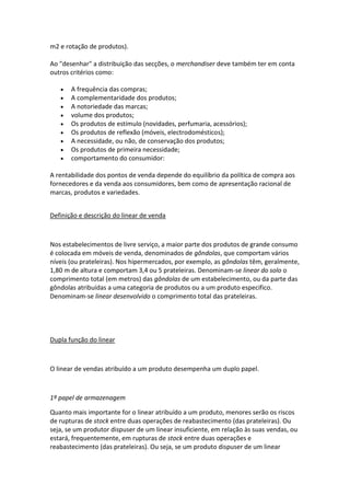 m2 e rotação de produtos).

Ao "desenhar" a distribuição das secções, o merchandiser deve também ter em conta
outros critérios como:

       A frequência das compras;
       A complementaridade dos produtos;
       A notoriedade das marcas;
       volume dos produtos;
       Os produtos de estímulo (novidades, perfumaria, acessórios);
       Os produtos de reflexão (móveis, electrodomésticos);
       A necessidade, ou não, de conservação dos produtos;
       Os produtos de primeira necessidade;
       comportamento do consumidor:

A rentabilidade dos pontos de venda depende do equilíbrio da política de compra aos
fornecedores e da venda aos consumidores, bem como de apresentação racional de
marcas, produtos e variedades.


Definição e descrição do linear de venda



Nos estabelecimentos de livre serviço, a maior parte dos produtos de grande consumo
é colocada em móveis de venda, denominados de gôndolas, que comportam vários
níveis (ou prateleiras). Nos hipermercados, por exemplo, as gôndolas têm, geralmente,
1,80 m de altura e comportam 3,4 ou 5 prateleiras. Denominam-se linear do solo o
comprimento total (em metros) das gôndolas de um estabelecimento, ou da parte das
gôndolas atribuídas a uma categoria de produtos ou a um produto especifico.
Denominam-se linear desenvolvido o comprimento total das prateleiras.




Dupla função do linear



O linear de vendas atribuído a um produto desempenha um duplo papel.



1º papel de armazenagem

Quanto mais importante for o linear atribuído a um produto, menores serão os riscos
de rupturas de stock entre duas operações de reabastecimento (das prateleiras). Ou
seja, se um produtor dispuser de um linear insuficiente, em relação às suas vendas, ou
estará, frequentemente, em rupturas de stock entre duas operações e
reabastecimento (das prateleiras). Ou seja, se um produto dispuser de um linear
 