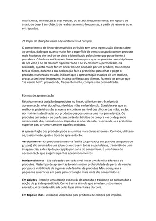 insuficiente, em relação às suas vendas, ou estará, frequentemente, em ruptura de
stock, ou deverá ser objecto de reabastecimento frequentes, a partir de reservas ou e
entrepostos.



2º Papel de atracção visual e de incitamento à compra

O comprimento de linear desenvolvido atribuído tem uma repercussão directa sobre
as vendas, dado que quanto maior for a superfície de vendas ocupada por um produto
mais hipóteses ele terá de ser visto e identificado pelo cliente que passe frente à
prateleira. Calcula-se então que o linear mínimo para que um produto tenha hipóteses
de ser visto é de 50 cm num hipermercado e de 25 cm num supermercado. Na
realidade, quanto maior for um linear no solo ocupado por um produto, mais tempo
terá o cliente, durante a sua deslocação face à prateleira, para olhar e pegar o
produto. Numerosos estudos indicam que a apresentação massiva de um produto,
graças a um linear importante, inspira confiança aos clientes, fazendo-os pensar que
“se vende bem”, provocando, frequentemente, compras não premeditadas.



Formas de apresentação

Relativamente à posição dos produtos no linear, salientam-se três níveis de
apresentação: nível dos olhos, nível das mãos e nível do solo. Considera-se que as
melhores prateleiras são as que se encontram ao nível dos olhos e das mãos, e são,
normalmente destinadas aos produtos que possuem a uma margem elevada. Os
produtos correntes – os que fazem parte dos hábitos de compra – e os de grande
notoriedade são, normalmente, dispostos ao nível do solo, reservando-se a prateleira
superior para arrumar também aqueles produtos.

A apresentação dos produtos pode assumir as mais diversas formas. Contudo, utilizam-
se, basicamente, quatro tipos de apresentação:

Verticalmente - Os produtos da mesma família (organizados em grandes categorias ou
grupos) são arrumados uns sobre os outros em todas as prateleiras, transmitindo uma
imagem clara e de rápida percepção por parte do consumidor. É uma forma de
apresentação que exige frequentes aprovisionamentos.

Horizontalmente - São colocados em cada nível linear uma família diferente de
produtos. Neste tipo de apresentação existe maior probabilidade da perda de vendas
por pouca visibilidade de algumas sub-famílias de produtos. Mais adequado a
pequenas superfícies em parte pela circulação mais lenta dos consumidores.

Em paletes - Permite uma grande exposição do produto e transmite ao consumidor a
noção de grande quantidade. Como é uma fórmula que envolve custos menos
elevados, é bastante utilizada pelas lojas alimentares discount.

Em topos e ilhas - utilizadas sobretudo para produtos de compra por impulso.
 