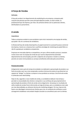 A Força de Vendas
Definição:

A força de vendas é um departamento do marketing de uma empresa, composto pelo
conjunto das pessoas que têm como principal objectivo vender, ou fazer vender, os
produtos/serviços da empresa, por meio de contactos diretos com os potenciais clientes,
distribuidores ou prescritores.




A venda
Importância

Todas as empresas vendem os seus produtos e para isto é necessário uma equipa de vendas,
que pode ir de um a centenas de vendedores.

A eficácia da força de vendas desempenha um papel essencial no sucesso/insucesso comercial
da empresa, mesmo se a empresa tiver a perfeita estratégia de marketing esta pode falhar se
não for apoiada por vendedores competentes.

Empresas em mercados abertos e competitivos, em que a oferta excede a procura, investem
muitas vezes mais nas equipas de venda do que noutros departamentos (exemplo:
departamento de comunicação), pois têm o objectivo de conquistar e manter os clientes,
perante um vasto rol de produtos ou serviços semelhantes oferecido pela concorrência.



Processo de vendas

Antigamente maior parte do tempo do vendedor era dedicado à apresentação do produto e ao
fecho da venda e por isso, eram preparados a praticar técnicas de venda em que deveriam ser
capazes de “obrigar” os clientes a comprar os seus produtos ou serviços. Esta forma de venda
é conhecida como Hard-Selling.

Hoje em dia, seguindo o novo modelo de vendas, os vendedores dedicam mais tempo a
perceber as necessidades dos clientes e conquistar a sua confiança do que propriamente à
apresentação do produto e fecho da venda como antigamente. Isto porque os resultados do
velho modelo de vendas foram diminuindo ao longo do tempo, pois os vendedores eram cada
vez mais descreditados ao utilizarem técnicas de marketing selvagem. Por isso, hoje em dia
fazem uma abordagem emocional aos clientes para criar um ambiente de confiança e assim
conseguirem estabelecer uma estável relação consultor ou concelheiro para com os clientes.
 