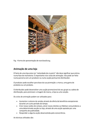 Fig. –Forma de apresentação de merchandising.



Animação de uma loja
O facto de uma loja estar em "velocidade de cruzeiro" não deve significar que entrou
numa fase de monotonia. É importante criar ciclos de animação. Isto pode ser feito
numa parceria com um produtor ou numa acção pontual do distribuidor.

O produtor pode escolher para base da sua promoção: a marca, uma gama de
produtos ou um produto.

O distribuidor pode desenvolver uma acção promocional do seu grupo ou cadeia de
distribuição, para promover a imagem de marca, a loja ou uma secção.

Os ciclos de animação podem ser utilizados para:

       Aumentar o volume de vendas através da oferta de benefícios excepcionais
       durante um curto período de tempo.
       Criar novas razões de compra, atrair novos clientes ou fidelizar consumidores a
       uma determinada secção ou loja, através de uma acção apoiada por uma
       campanha de publicidade.
       Responder a alguma acção desenvolvida pela concorrência.

As técnicas utilizadas são:
 
