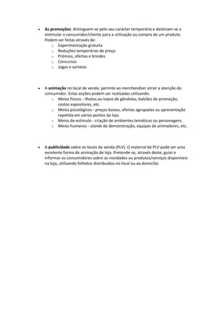 As promoções: distinguem-se pelo seu carácter temporário e destinam-se a
estimular o consumidor/cliente para a utilização ou compra de um produto.
Podem ser feitas através de:
    o Experimentação gratuita
    o Reduções temporárias de preço
    o Prémios, ofertas e brindes
    o Concursos
    o Jogos e sorteios




A animação no local de venda: permite ao merchandiser atrair a atenção do
consumidor. Estas acções podem ser realizadas utilizando:
   o Meios físicos - ilhotas ou topos de gôndolas, balcões de promoção,
      cestos expositores, etc.
   o Meios psicológicos - preços baixos, ofertas agrupadas ou apresentação
      repetida em vários pontos da loja.
   o Meios de estímulo - criação de ambientes temáticos ou personagens.
   o Meios humanos - stands de demonstração, equipas de animadores, etc.




A publicidade sobre os locais de venda (PLV). O material de PLV pode ser uma
excelente forma de animação de loja. Pretende-se, através deste, guiar e
informar os consumidores sobre as novidades ou produtos/serviços disponíveis
na loja, utilizando folhetos distribuídos no local ou ao domicílio.
 