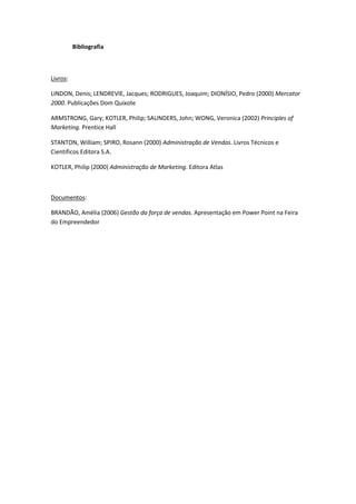 Bibliografia



Livros:

LINDON, Denis; LENDREVIE, Jacques; RODRIGUES, Joaquim; DIONÍSIO, Pedro (2000) Mercator
2000. Publicações Dom Quixote

ARMSTRONG, Gary; KOTLER, Philip; SAUNDERS, John; WONG, Veronica (2002) Principles of
Marketing. Prentice Hall

STANTON, William; SPIRO, Rosann (2000) Administração de Vendas. Livros Técnicos e
Científicos Editora S.A.

KOTLER, Philip (2000) Administração de Marketing. Editora Atlas



Documentos:

BRANDÃO, Amélia (2006) Gestão da força de vendas. Apresentação em Power Point na Feira
do Empreendedor
 