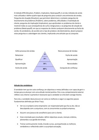 O método SPIN (Situation, Problem, Implication, Need-payoff), é um dos métodos de venda
mais utilizados e define quatro tipos de perguntas para conduzir uma entrevista de vendas.
Perguntas de situação (Situation), que permitem determinar o contexto; perguntas de
levantamento de problemas (Problem), sobre problemas, dificuldades e insatisfação do
cliente; perguntas de implicação (Implication), que aprofundam os problemas do cliente e
mostram todas as suas consequências de curto a longo prazo; e as perguntas de solução do
problema (Need-payoff), em que as respostas do cliente conduzem directamente ao fecho da
venda. Os vendedores, de acordo com o tipo de produto e de destinatários, devem preparar
estas perguntas e a abordagem aos clientes, implicando uma atitude que os conquiste.




 Velho processo de vendas                                   Novo processo de Vendas
                                        10
 Relacionar                                                           Fecho de venda
                                        %
                                       20%
 Qualificar                             %                               Apresentação
                                        %
                                      Qualific
 Apresentação                          30%
                                        ar
                                         0                               Necessidades
                                        %
 Fecho de venda                   Apresentação                 Conquista de confiança
                                       40%
                                         R
                               Fecho     el
                                        da    Venda
                                        ac
                                        io
                                         n
                                        ar

Atitude dos vendedores

O vendedor tem que ter auto-confiança, ter objectivos e metas definidos e ser capaz de gerir o
tempo para os alcançar com uma atitude mental positiva. Pois o seu comportamento exterior
reflete o seu interior e portanto é necessario que o vendedor se sinta bem consigo mesmo.

Para isto, o vendedor deve procurar ser como os melhores e seguir os seguintes passos
fundamentais definidos por Brian Tracy:

        Ver-se a si próprio como empresário: ser responsável pelo que faz ou diz, não se
        desculpando com a conjuntura, com os concorrentes ou própria empresa;

        Assumir uma postura de conselheiro para com o cliente;

        Estar orientado para resultados: definir objectivos anuais, mensais e diários,
        planeando a sua gestão de tempo;

        Treinar continuamente: lendo, tirando cursos, acompanhando os melhores
        vendedores e reflectindo sobre a sua própria actuação;
 