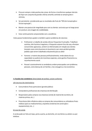Procurar sempre o lado positivo das coisas: de forma a transformar qualquer derrota
        de hoje num conjunto de grandes vitórias amanhã, sentindo-se sempre grato e
        otimista;

        Ser persistente: considerando que os resultados são fruto de “95% de transpiração e
        5% de inspiração”;

        Manter uma postura de integridade para com os clientes: será esta que no longo prazo
        irá construir uma imagem de credibilidade;

        Estar continuamente comprometido com a excelência.

Estes passos fundamentais ajudam a também superar problemas de natureza:

                Profissional: o trabalho de vendas oferece frequentes frustrações. Trabalham
                sozinhos, têm horários irregulares, é frequente estarem fora de casa, efrentam
                concorrentes agressivos, sentem-se inferiorizados em relação aos clientes
                (excepto casos como bussiness to bussiness) e por vezes perdem grandes
                pedidos após terem trabalhado arduamente para os obter

                Humana: a maioria das pessoas profissionalmente, rende abaixo da sua
                capacidade na ausência de incentivos especiais, como ganhos financeiros ou
                reconhecimento social.

                Pessoal: ocasionalmente os vendedores andam preocupados com problemas
                pessoais, como doença de um familiar, crise conjugal ou crise económica




As funções dos vendedores (diversidade de tarefas), variam conforme:

a)A natureza dos destinatários

        Consumidores finais particulares (grande público)

        Compradores profissionais das empresas de distribuição

        Responsáveis pelas compras nas empresas (venda de material de escritório, de
        materias primas, etc..)

        Prescritores (têm influência sobre as compras dos consumidores ou utilizadores finais:
        médicos (para os medicamentos), arquitetos (materiais de construção e
        equipamentos), etc...)

b) Local de venda

A venda pode ser feita em lojas, porta-a-porta, ao domicílio, em escritórios ou ateliers ou por
telefone.
 