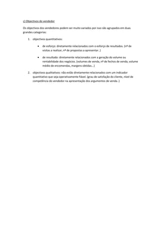 c) Objectivos do vendedor

Os objectivos dos vendedores podem ser muito variados por isso são agrupados em duas
grandes categorias:

   1. objectivos quantitativos:

               de esforço: diretamente relacionados com o esforço de resultados. (nº de
               visitas a realizar, nº de propostas a apresentar..)

               de resultado: diretamente relacionados com a geração do volume ou
               rentabilidade dos negócios. (volumes de venda, nº de fechos de venda, volume
               médio de encomendas, margens obtidas...)

   2. objectivos qualitativos: não estão diretamente relacionados com um indicador
      quantitativo que seja operativamente fiável. (grau de satisfação do cliente, nível de
      competência do vendedor na apresentação dos argumentos de venda..)
 