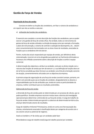 Gestão da Força de Vendas


Organização da força de vendas

       Consiste em definir as funções dos vendedores, em fixar o número de vendedores e
em repartir por eles as tarefas a executar.

   a) atribuição das funções dos vendedores.


   É essencial uma completa e correta descrição das funções dos vendedores, para se poder
   exercer uma gestão da força de vendas eficaz. Na verdade, todos os instrumentos da
   gestao da força de vendas utilizados na direção da equipa como por exemplo a formação,
   o plano de remuneração, o sistema de controle e avaliação de desempenho, etc... devem
   estar convenientemente harmonizados com as áreas chave de resultados, associadas às
   funções que os vendedores têm de exercer.

   Porém, muitos dos atuais responsáveis por equipas de vendas, por deficiência desta
   sistematização, incorrem em erros de gestão que poderiam ser facilmente eliminados se
   houvesse uma reflexão conveniente sobre a descrição de funções a confiar à equipa
   comercial.

   A determinação dos objectivos a atribuir ao vendedor, está pois na direta relação com a
   natureza das funções de venda que tem de exercer e, a sua definição de funções deve ser
   de tal forma concebida que deve fornecer ao vendedor uma linha de orientação coerente
   de atuação, convenientemente articulada com os objectivos da empresa.

   A primeira etapa de organização de uma força de vendas consistirá sempre, portanto, em
   definir com precisão quais sao as funções do vendedor, designadamente os deveres e
   responsabilidades que lhe são atribuidos que, tendo em conta as particularidades da
   empresa, melhor contribuem para os resultados pretendidos.

   b)dimensão da força de vendas

   a dimensão da força de vendas pode ser determinada por um processo de cálculo, que se
   pode quantificar. Grandes empresas recorrem muitas vezes a técnicas de investigação
   operacional para determinar a dimensão da sua força de vendas. A carga de trabalho da
   força de vendas é determinada para garantir a cobertura de determinado território e/ou
   alcançar determinado volume de resultados.

   Carga de trabalho=nºclientes*nºvisitas/ano, tendo em conta uma hierarquização dos
   clientes, estreitamente associada à classificação destes por categorias de acordo com o
   seu volume actual ou potencial de negócios.

   Avalia-se também o nº de visitas que um vendedor pode fazer

   Nºvendedores=carga de trabalho total/carga de trabalho possível por vendedor.
 