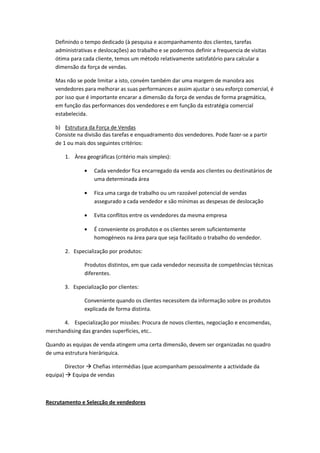 Definindo o tempo dedicado (à pesquisa e acompanhamento dos clientes, tarefas
   administrativas e deslocações) ao trabalho e se podermos definir a frequencia de visitas
   ótima para cada cliente, temos um método relativamente satisfatório para calcular a
   dimensão da força de vendas.

   Mas não se pode limitar a isto, convém também dar uma margem de manobra aos
   vendedores para melhorar as suas performances e assim ajustar o seu esforço comercial, é
   por isso que é importante encarar a dimensão da força de vendas de forma pragmática,
   em função das performances dos vendedores e em função da estratégia comercial
   estabelecida.

   b) Estrutura da Força de Vendas
   Consiste na divisão das tarefas e enquadramento dos vendedores. Pode fazer-se a partir
   de 1 ou mais dos seguintes critérios:

       1. Àrea geográficas (critério mais simples):

                   Cada vendedor fica encarregado da venda aos clientes ou destinatários de
                   uma determinada área

                   Fica uma carga de trabalho ou um razoável potencial de vendas
                   assegurado a cada vendedor e são mínimas as despesas de deslocação

                   Evita conflitos entre os vendedores da mesma empresa

                   É conveniente os produtos e os clientes serem suficientemente
                   homogéneos na área para que seja facilitado o trabalho do vendedor.

       2. Especialização por produtos:

               Produtos distintos, em que cada vendedor necessita de competências técnicas
               diferentes.

       3. Especialização por clientes:

               Conveniente quando os clientes necessitem da informação sobre os produtos
               explicada de forma distinta.

      4. Especialização por missões: Procura de novos clientes, negociação e encomendas,
merchandising das grandes superfícies, etc..

Quando as equipas de venda atingem uma certa dimensão, devem ser organizadas no quadro
de uma estrutura hieráriquica.

        Director  Chefias intermédias (que acompanham pessoalmente a actividade da
equipa)  Equipa de vendas



Recrutamento e Selecção de vendedores
 