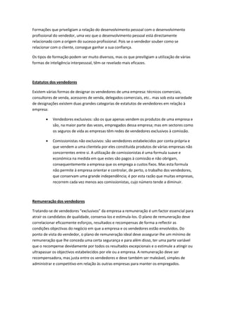 Formações que priveligiam a relação do desenvolvimento pessoal com o desenvolvimento
profissional do vendedor, uma vez que o desenvolvimento pessoal está directamente
relacionado com a origem do sucesso profissional. Pois se o vendedor souber como se
relacionar com o cliente, consegue ganhar a sua confiança.

Os tipos de formação podem ser muito diversos, mas os que previligiam a utilização de várias
formas de inteligência interpessoal, têm-se revelado mais eficazes.



Estatutos dos vendedores

Existem várias formas de designar os vendedores de uma empresa: técnicos comerciais,
consultores de venda, acessores de venda, delegados comerciais, etc.. mas sob esta variedade
de designações existem duas grandes categorias de estatutos de vendedores em relação à
empresa:

           Vendedores exclusivos: são os que apenas vendem os produtos de uma empresa e
           são, na maior parte das vezes, empregados dessa empresa; mas em sectores como
           os seguros de vida as empresas têm redes de vendedores exclusivos à comissão.

           Comissionistas não exclusivos: são vendedores estabelecidos por conta própria e
           que vendem a uma clientela por eles constituida produtos de várias empresas não
           concorrentes entre si. A utilização de comissionistas é uma formula suave e
           económica na medida em que estes são pagos à comissão e não obrigam,
           consequentemente a empresa que os emprega a custos fixos. Mas esta formula
           não permite à empresa orientar e controlar, de perto, o trabalho dos vendedores,
           que conservam uma grande independência; é por esta razão que muitas empresas,
           recorrem cada vez menos aos comissionistas, cujo número tende a diminuir.



Remuneração dos vendedores

Tratando-se de vendedores “exclusivos” da empresa a remuneração é um factor essencial para
atrair os candidatos de qualidade, conserva-los e estimula-los. O plano de remuneração deve
correlacionar eficazmente esforços, resultados e recompensas de forma a reflectir as
condições objectivas do negócio em que a empresa e os vendedores estão envolvidos. Do
ponto de vista do vendedor, o plano de remuneração ideal deve assegurar-lhe um mínimo de
remuneração que lhe conceda uma certa segurança e para além disso, ter uma parte variável
que o recompense devidamente por todos os resultados excepcionais e o estimule a atingir ou
ultrapassar os objectivos estabelecidos por ele ou a empresa. A remuneração deve ser
recompensadora, mas justa entre os vendedores e deve também ser maleável, simples de
administrar e competitivo em relação às outras empresas para manter os empregados.
 