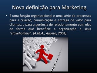 • É uma função organizacional e uma série de processosÉ uma função organizacional e uma série de processos
para a criação, comunicação e entrega de valor parapara a criação, comunicação e entrega de valor para
clientes, e para a gerência de relacionamento com elesclientes, e para a gerência de relacionamento com eles
de forma que beneficie a organização e seusde forma que beneficie a organização e seus
“stakeholders”. (A.M.A., Agosto, 2004)“stakeholders”. (A.M.A., Agosto, 2004)
Nova definição para MarketingNova definição para Marketing
 