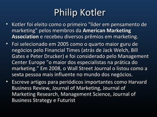 • Kotler foi eleito como o primeiro "líder em pensamento deKotler foi eleito como o primeiro "líder em pensamento de
marketing" pelos membros damarketing" pelos membros da American MarketingAmerican Marketing
AssociationAssociation e recebeu diversos prêmios em marketing.e recebeu diversos prêmios em marketing.
• Foi selecionado em 2005 como o quarto maior guru deFoi selecionado em 2005 como o quarto maior guru de
negócios pelo Financial Times (atrás de Jack Welch, Billnegócios pelo Financial Times (atrás de Jack Welch, Bill
Gates e Peter Drucker) e foi considerado pelo ManagementGates e Peter Drucker) e foi considerado pelo Management
Center Europe "o maior dos especialistas na prática doCenter Europe "o maior dos especialistas na prática do
marketing." Em 2008, o Wall Street Journal o listou como amarketing." Em 2008, o Wall Street Journal o listou como a
sexta pessoa mais influente no mundo dos negócios.sexta pessoa mais influente no mundo dos negócios.
• Escreve artigos para periódicos importantes como HarvardEscreve artigos para periódicos importantes como Harvard
Business Review, Journal of Marketing, Journal ofBusiness Review, Journal of Marketing, Journal of
Marketing Research, Management Science, Journal ofMarketing Research, Management Science, Journal of
Business Strategy e FuturistBusiness Strategy e Futurist
Philip KotlerPhilip Kotler
 