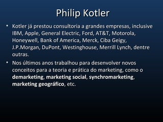 • Kotler já prestou consultoria a grandes empresas, inclusiveKotler já prestou consultoria a grandes empresas, inclusive
IBM, Apple, General Electric, Ford, AT&T, Motorola,IBM, Apple, General Electric, Ford, AT&T, Motorola,
Honeywell, Bank of America, Merck, Ciba Geigy,Honeywell, Bank of America, Merck, Ciba Geigy,
J.P.Morgan, DuPont, Westinghouse, Merrill Lynch, dentreJ.P.Morgan, DuPont, Westinghouse, Merrill Lynch, dentre
outras.outras.
• Nos últimos anos trabalhou para desenvolver novosNos últimos anos trabalhou para desenvolver novos
conceitos para a teoria e prática do marketing, como oconceitos para a teoria e prática do marketing, como o
demarketingdemarketing,, marketing socialmarketing social,, synchromarketingsynchromarketing,,
marketing geográficomarketing geográfico, etc., etc.
Philip KotlerPhilip Kotler
 