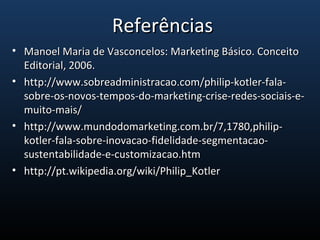 • Manoel Maria de Vasconcelos: Marketing Básico. ConceitoManoel Maria de Vasconcelos: Marketing Básico. Conceito
Editorial, 2006.Editorial, 2006.
• http://www.sobreadministracao.com/philip-kotler-fala-http://www.sobreadministracao.com/philip-kotler-fala-
sobre-os-novos-tempos-do-marketing-crise-redes-sociais-e-sobre-os-novos-tempos-do-marketing-crise-redes-sociais-e-
muito-mais/muito-mais/
• http://www.mundodomarketing.com.br/7,1780,philip-http://www.mundodomarketing.com.br/7,1780,philip-
kotler-fala-sobre-inovacao-fidelidade-segmentacao-kotler-fala-sobre-inovacao-fidelidade-segmentacao-
sustentabilidade-e-customizacao.htmsustentabilidade-e-customizacao.htm
• http://pt.wikipedia.org/wiki/Philip_Kotlerhttp://pt.wikipedia.org/wiki/Philip_Kotler
ReferênciasReferências
 