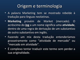 • A  palavra  Marketing  tem  se  mostrado  rebelde  à A  palavra  Marketing  tem  se  mostrado  rebelde  à 
tradução para línguas neolatinas.tradução para línguas neolatinas.
• MarketingMarketing  provém  de  Market  (mercado).  O   provém  de  Market  (mercado).  O 
acréscimo do acréscimo do inging a um nome significa uma  a um nome significa uma atividadeatividade, , 
dentro de uma regra de derivação de um substantivo dentro de uma regra de derivação de um substantivo 
de outro substantivo em inglês. de outro substantivo em inglês. 
• Fazendo  um  mix  desta  tradução  entenderíamos Fazendo  um  mix  desta  tradução  entenderíamos 
grosseiramente  como  “atividade  de  mercado”  ou grosseiramente  como  “atividade  de  mercado”  ou 
“mercado em atividade”. “mercado em atividade”. 
• É complexo tentar traduzir este termo sem perder a É complexo tentar traduzir este termo sem perder a 
sua originalidade. sua originalidade. 
Origem e terminologiaOrigem e terminologia
 