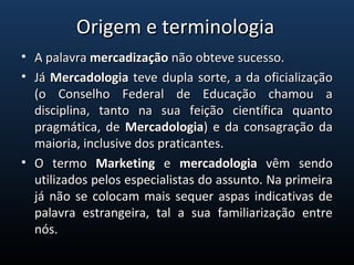 • A palavra A palavra mercadizaçãomercadização não obteve sucesso. não obteve sucesso.
• Já Já  MercadologiaMercadologia teve dupla sorte, a da oficialização  teve dupla sorte, a da oficialização 
(o  Conselho  Federal  de  Educação  chamou  a (o  Conselho  Federal  de  Educação  chamou  a 
disciplina,  tanto  na  sua  feição  científica  quanto disciplina,  tanto  na  sua  feição  científica  quanto 
pragmática, de pragmática, de  MercadologiaMercadologia) e da consagração da ) e da consagração da 
maioria, inclusive dos praticantes.maioria, inclusive dos praticantes.
• O  termo O  termo  MarketingMarketing  e   e  mercadologiamercadologia  vêm  sendo   vêm  sendo 
utilizados pelos especialistas do assunto. Na primeira utilizados pelos especialistas do assunto. Na primeira 
já não se colocam mais sequer aspas indicativas de já não se colocam mais sequer aspas indicativas de 
palavra  estrangeira,  tal  a  sua  familiarização  entre palavra  estrangeira,  tal  a  sua  familiarização  entre 
nós.nós.
Origem e terminologiaOrigem e terminologia
 