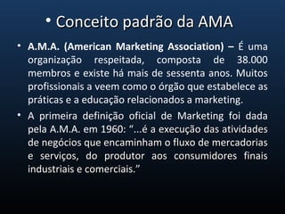 • A.M.A. (American Marketing Association) – É  uma 
organização  respeitada,  composta  de  38.000 
membros e existe há mais de sessenta anos. Muitos 
profissionais a veem como o órgão que estabelece as 
práticas e a educação relacionados a marketing.
• A  primeira  definição  oficial  de  Marketing  foi  dada 
pela A.M.A. em 1960: “...é a execução das atividades é a execução das atividades 
de negócios que encaminham o fluxo de mercadorias de negócios que encaminham o fluxo de mercadorias 
e  serviços,  do  produtor  aos  consumidores  finais e  serviços,  do  produtor  aos  consumidores  finais 
industriais e comerciais.”industriais e comerciais.”
• Conceito padrão da AMA Conceito padrão da AMA 
 