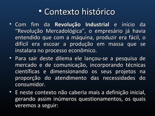 • Com fim daCom fim da Revolução IndustrialRevolução Industrial e início dae início da
“Revolução Mercadológica”, o empresário já havia“Revolução Mercadológica”, o empresário já havia
entendido que com a máquina, produzir era fácil, oentendido que com a máquina, produzir era fácil, o
difícil era escoar a produção em massa que sedifícil era escoar a produção em massa que se
instalara no processo econômico.instalara no processo econômico.
• Para sair deste dilema ele lançou-se a pesquisa dePara sair deste dilema ele lançou-se a pesquisa de
mercado e de comunicação, incorporando técnicasmercado e de comunicação, incorporando técnicas
científicas e dimensionando os seus projetos nacientíficas e dimensionando os seus projetos na
proporção do atendimento das necessidades doproporção do atendimento das necessidades do
consumidor.consumidor.
• E neste contexto não caberia mais a definição inicial,E neste contexto não caberia mais a definição inicial,
gerando assim inúmeros questionamentos, os quaisgerando assim inúmeros questionamentos, os quais
veremos a seguir:veremos a seguir:
• Contexto históricoContexto histórico
 