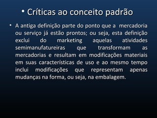 • A antiga definição parte do ponto que a mercadoriaA antiga definição parte do ponto que a mercadoria
ou serviço já estão prontos; ou seja, esta definiçãoou serviço já estão prontos; ou seja, esta definição
exclui do marketing aquelas atividadesexclui do marketing aquelas atividades
semimanufatureiras que transformam assemimanufatureiras que transformam as
mercadorias e resultam em modificações materiaismercadorias e resultam em modificações materiais
em suas características de uso e ao mesmo tempoem suas características de uso e ao mesmo tempo
inclui modificações que representam apenasinclui modificações que representam apenas
mudanças na forma, ou seja, na embalagem.mudanças na forma, ou seja, na embalagem.
• Críticas ao conceito padrãoCríticas ao conceito padrão
 