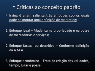 • Irving Graham salienta três enfoques sob os quaisIrving Graham salienta três enfoques sob os quais
pode-se montar uma definição de marketing:pode-se montar uma definição de marketing:
1.1. Enfoque legal – Mudança na propriedade e na posseEnfoque legal – Mudança na propriedade e na posse
de mercadorias e serviços;de mercadorias e serviços;
2.2. Enfoque factual ou descritivo – Conforme definiçãoEnfoque factual ou descritivo – Conforme definição
da A.M.A.da A.M.A.
3.3. Enfoque econômico – Trata da criação das utilidades,Enfoque econômico – Trata da criação das utilidades,
tempo, lugar e posse.tempo, lugar e posse.
• Críticas ao conceito padrãoCríticas ao conceito padrão
 