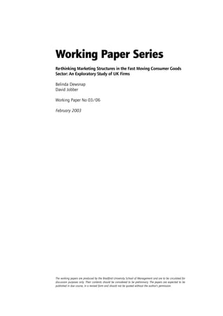 Working Paper Series
Re-thinking Marketing Structures in the Fast Moving Consumer Goods
Sector: An Exploratory Study of UK Firms

Belinda Dewsnap
David Jobber

Working Paper No 03/06

February 2003




The working papers are produced by the Bradford University School of Management and are to be circulated for
discussion purposes only. Their contents should be considered to be preliminary. The papers are expected to be
published in due course, in a revised form and should not be quoted without the author’s permission.
 