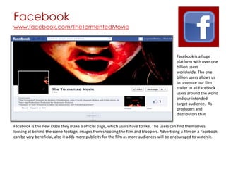 Facebook
www.facebook.com/TheTormentedMovie




                                                                                           Facebook is a huge
                                                                                           platform with over one
                                                                                           billion users
                                                                                           worldwide. The one
                                                                                           billion users allows us
                                                                                           to promote our film
                                                                                           trailer to all Facebook
                                                                                           users around the world
                                                                                           and our intended
                                                                                           target audience. As
                                                                                           producers and
                                                                                           distributors that

Facebook is the new craze they make a official page, which users have to like. The users can find themselves
looking at behind the scene footage, images from shooting the film and bloopers. Advertising a film on a Facebook
can be very beneficial, also it adds more publicity for the film as more audiences will be encouraged to watch it.
 