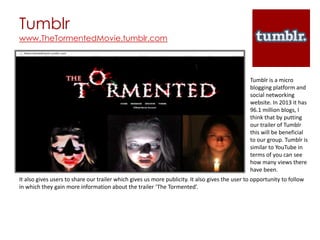 Tumblr
www.TheTormentedMovie.tumblr.com




                                                                                                Tumblr is a micro
                                                                                                blogging platform and
                                                                                                social networking
                                                                                                website. In 2013 it has
                                                                                                96.1 million blogs, I
                                                                                                think that by putting
                                                                                                our trailer of Tumblr
                                                                                                this will be beneficial
                                                                                                to our group. Tumblr is
                                                                                                similar to YouTube in
                                                                                                terms of you can see
                                                                                                how many views there
                                                                                                have been.
It also gives users to share our trailer which gives us more publicity. It also gives the user to opportunity to follow
in which they gain more information about the trailer ‘The Tormented’.
 