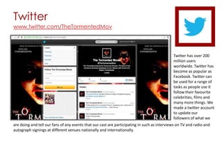 Twitter
www.twitter.com/TheTormentedMov




                                                                                             Twitter has over 200
                                                                                             million users
                                                                                             worldwide. Twitter has
                                                                                             become as popular as
                                                                                             Facebook. Twitter can
                                                                                             be used for a range of
                                                                                             tasks as people use it
                                                                                             follow their favourite
                                                                                             celebrities, films and
                                                                                             many more things. We
                                                                                             made a twitter account
                                                                                             to update our
                                                                                             followers of what we
are doing and tell our fans of any events that our cast are participating in such as interviews on TV and radio and
autograph signings at different venues nationally and internationally.
 