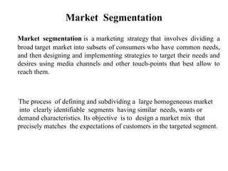 Market Segmentation
Market segmentation is a marketing strategy that involves dividing a
broad target market into subsets of consumers who have common needs,
and then designing and implementing strategies to target their needs and
desires using media channels and other touch-points that best allow to
reach them.
The process of defining and subdividing a large homogeneous market
into clearly identifiable segments having similar needs, wants or
demand characteristics. Its objective is to design a market mix that
precisely matches the expectations of customers in the targeted segment.
 