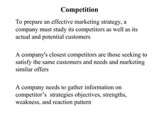 Competition
To prepare an effective marketing strategy, a
company must study its competitors as well as its
actual and potential customers
A company's closest competitors are those seeking to
satisfy the same customers and needs and marketing
similar offers
A company needs to gather information on
competitor’s strategies objectives, strengths,
weakness, and reaction pattern
 