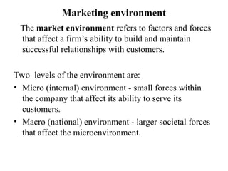 Marketing environment
The market environment refers to factors and forces
that affect a firm’s ability to build and maintain
successful relationships with customers.
Two levels of the environment are:
• Micro (internal) environment - small forces within
the company that affect its ability to serve its
customers.
• Macro (national) environment - larger societal forces
that affect the microenvironment.
 