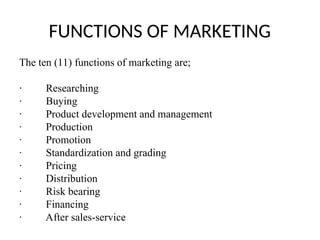 FUNCTIONS OF MARKETING
The ten (11) functions of marketing are;
· Researching
· Buying
· Product development and management
· Production
· Promotion
· Standardization and grading
· Pricing
· Distribution
· Risk bearing
· Financing
· After sales-service
 