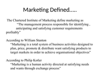 Marketing Defined…..
The Chartered Institute of Marketing define marketing as
“The management process responsible for identifying ,
anticipating and satisfying customer requirements
profitably”
According to William Stanton
“Marketing is a total system of business activities designed to
plan, price, promote & distribute want satisfying products to
target markets in order to achieve organisational objectives”
According to Philip Kotler
“Marketing is a human activity directed at satisfying needs
and wants through exchange process”
 
