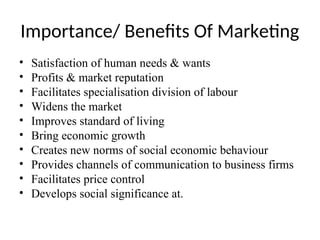 Importance/ Benefits Of Marketing
• Satisfaction of human needs & wants
• Profits & market reputation
• Facilitates specialisation division of labour
• Widens the market
• Improves standard of living
• Bring economic growth
• Creates new norms of social economic behaviour
• Provides channels of communication to business firms
• Facilitates price control
• Develops social significance at.
 