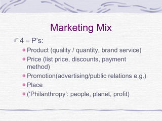 Marketing Mix
4 – P’s:
Product (quality / quantity, brand service)
Price (list price, discounts, payment
method)
Promotion(advertising/public relations e.g.)
Place
(‘Philanthropy’: people, planet, profit)
 