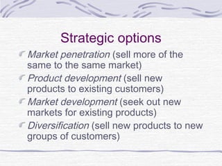 Strategic options
Market penetration (sell more of the
same to the same market)
Product development (sell new
products to existing customers)
Market development (seek out new
markets for existing products)
Diversification (sell new products to new
groups of customers)
 