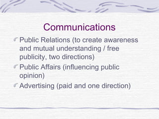 Communications
Public Relations (to create awareness
and mutual understanding / free
publicity, two directions)
Public Affairs (influencing public
opinion)
Advertising (paid and one direction)
 