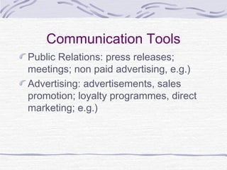 Communication Tools
Public Relations: press releases;
meetings; non paid advertising, e.g.)
Advertising: advertisements, sales
promotion; loyalty programmes, direct
marketing; e.g.)
 