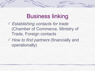 Business linking
Establishing contacts for trade
(Chamber of Commerce, Ministry of
Trade, Foreign contacts
How to find partners (financially and
operationally)
 