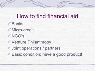 How to find financial aid
Banks
Micro-credit
NGO’s
Venture Philanthropy
Joint operations / partners
Basic condition: have a good product!
 