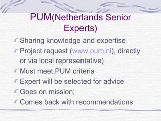 PUM(Netherlands Senior
Experts)
Sharing knowledge and expertise
Project request (www.pum.nl), directly
or via local representative)
Must meet PUM criteria
Expert will be selected for advice
Goes on mission;
Comes back with recommendations
 