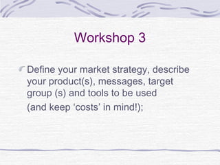 Workshop 3
Define your market strategy, describe
your product(s), messages, target
group (s) and tools to be used
(and keep ‘costs’ in mind!);
 