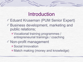 Introduction
Eduard Kruseman (PUM Senior Expert)
Business development, marketing and
public relations;
Vocational training programmes /
entrepreneurial trainings / coaching
Non-profit management
Social Innovation
Match making (money and knowledge)
 
