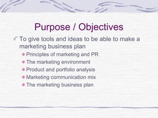 Purpose / Objectives
To give tools and ideas to be able to make a
marketing business plan
Principles of marketing and PR
The marketing environment
Product and portfolio analysis
Marketing communication mix
The marketing business plan
 