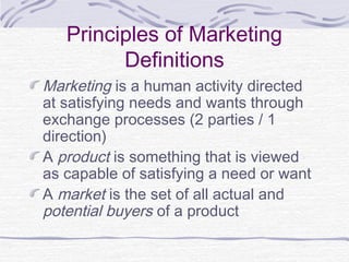Principles of Marketing
Definitions
Marketing is a human activity directed
at satisfying needs and wants through
exchange processes (2 parties / 1
direction)
A product is something that is viewed
as capable of satisfying a need or want
A market is the set of all actual and
potential buyers of a product
 