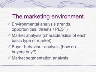 The marketing environment
Environmental analysis (trends,
opportunities, threats / PEST)
Market analysis (characteristics of each
basic type of market)
Buyer behaviour analysis (how do
buyers buy?)
Market segmentation analysis
 