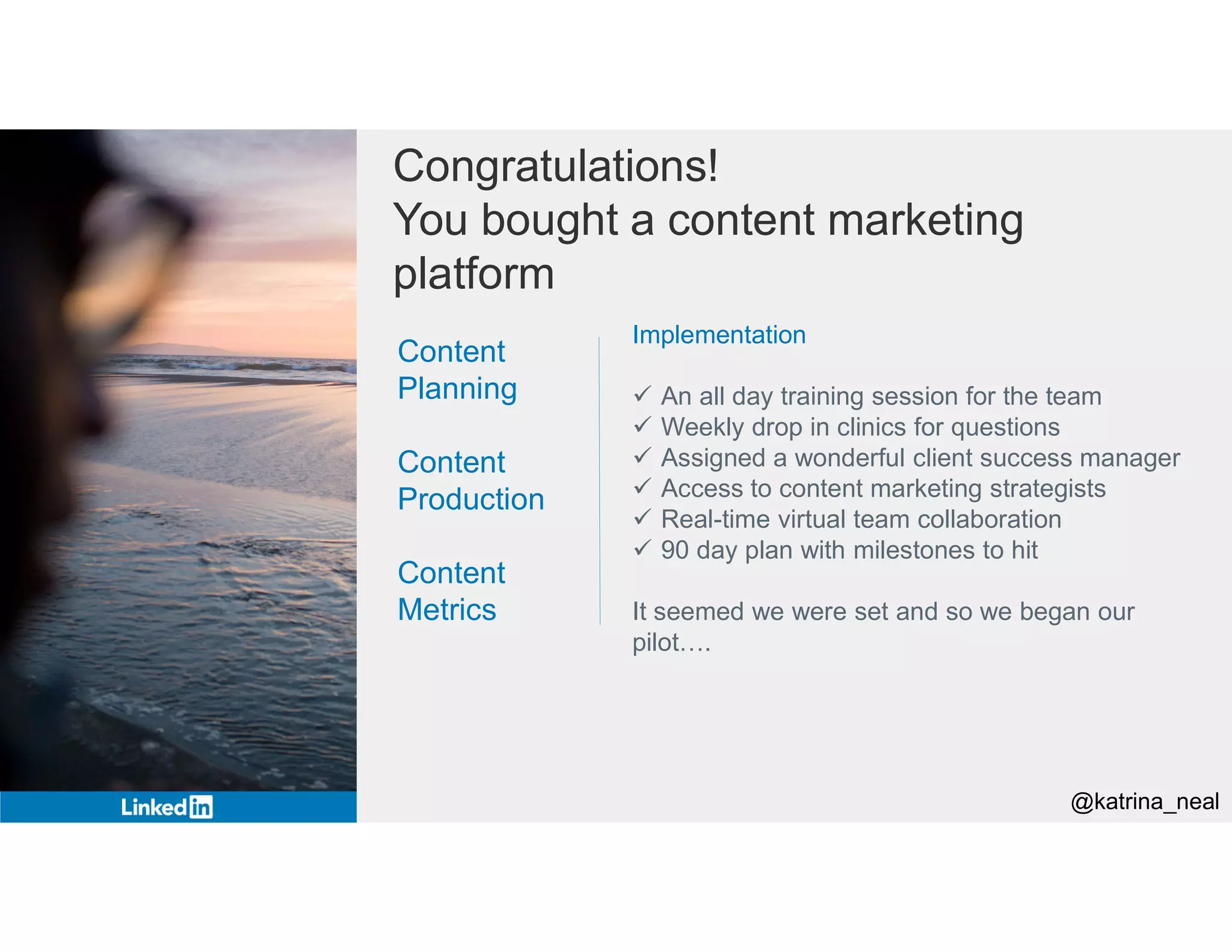 Congratulations!
You bought a content marketing
platform
Implementation
 An all day training session for the team
 Weekly drop in clinics for questions
 Assigned a wonderful client success manager
 Access to content marketing strategists
 Real-time virtual team collaboration
 90 day plan with milestones to hit
It seemed we were set and so we began our
pilot….
Content
Planning
Content
Production
Content
Metrics
@katrina_neal
 